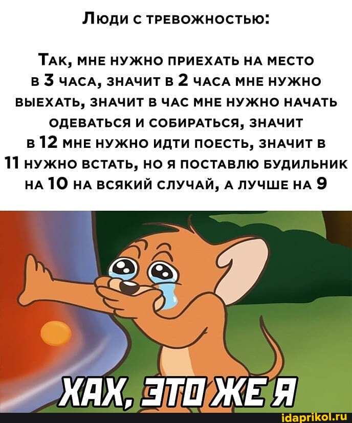 Люди с ТРЕВОЖНОСТЬЮ:
ТАК, МНЕ НУЖНО ПРИЕХАТЬ НА МЕСТО В ЧАСА, ЗНАЧИТ В 2 ЧАСА МНЕ НУЖНО ВЫЕХАТЬ, ЗНАЧИТ В ЧАС МНЕ НУЖНО НАЧАТЬ ОДЕВАТЬСЯ И СОБИРАТЬСЯ, ЗНАЧИТ в 12 МНЕ НУЖНО ИДТИ ПОЕСТЬ, ЗНАЧИТ В
11 нужно ВСТАТЬ, НО Я ПОСТАВЛЮ БУДИЛЬНИК НА ТО НА ВСЯКИЙ СЛУЧАЙ, А ЛУЧШЕ НА 9
ХАМ ТП