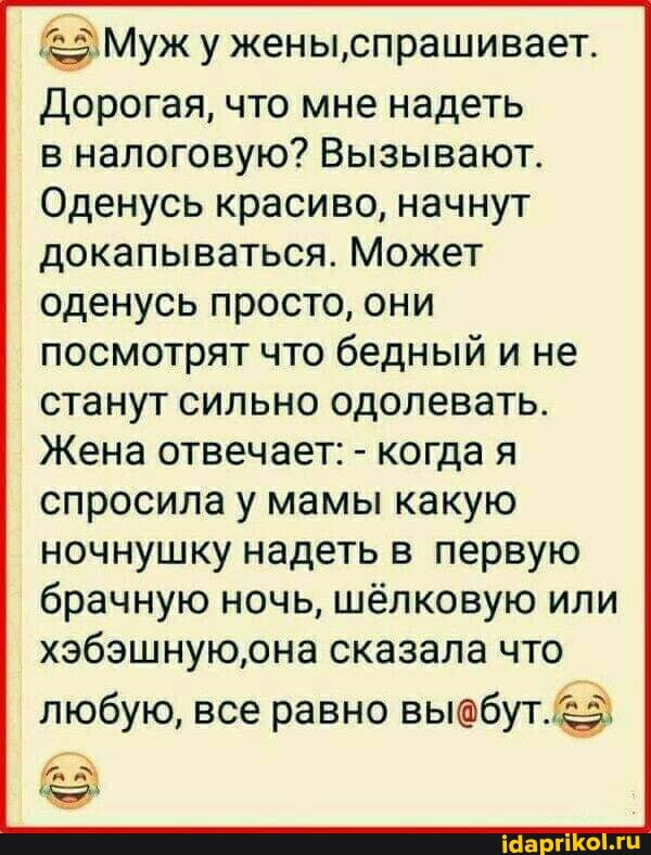 Муж у жены,спрашивает.
Дорогая, что мне надеть
в налоговую? Вызывают.
Оденусь красиво, начнут докапываться. Может оденусь просто, они посмотрят что бедный и не станут сильно одолевать.
Жена отвечает: - когда я
спросила у мамы какую ночнушку надеть в первую брачную ночь, шёлковую или хэбэшную,она сказала что
любую, все равно выебут.