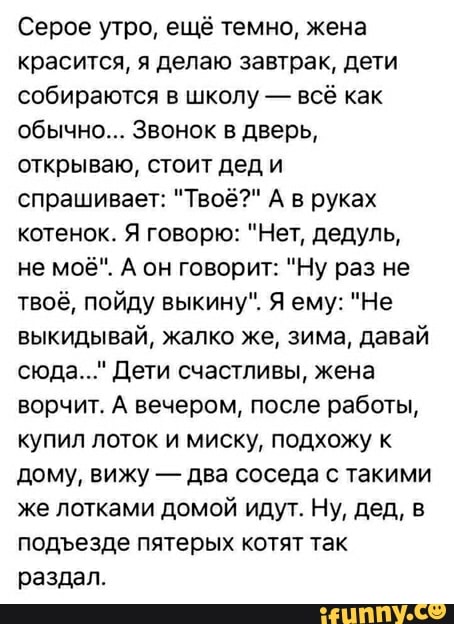 Серое утро, ещё темно, жена
красится, я делаю завтрак, дети
собираются в школу всё как
обычно... Звонок в дверь,
открываю, стоит дед и
спрашивает: "Твоё?" А в руках
котенок. Я говорю: "Нет, дедуль,
твоё, пойду выкину". Я ему: "Не
выкидывай, жалко же, зима, давай
сюда..." Дети счастливы, жена
ворчит. А вечером, после работы,
купил лоток и миску, подхожу к
два соседа с такими
же лотками домой идут. Ну, дед, в
подъезде пятерых котят так
раздал.