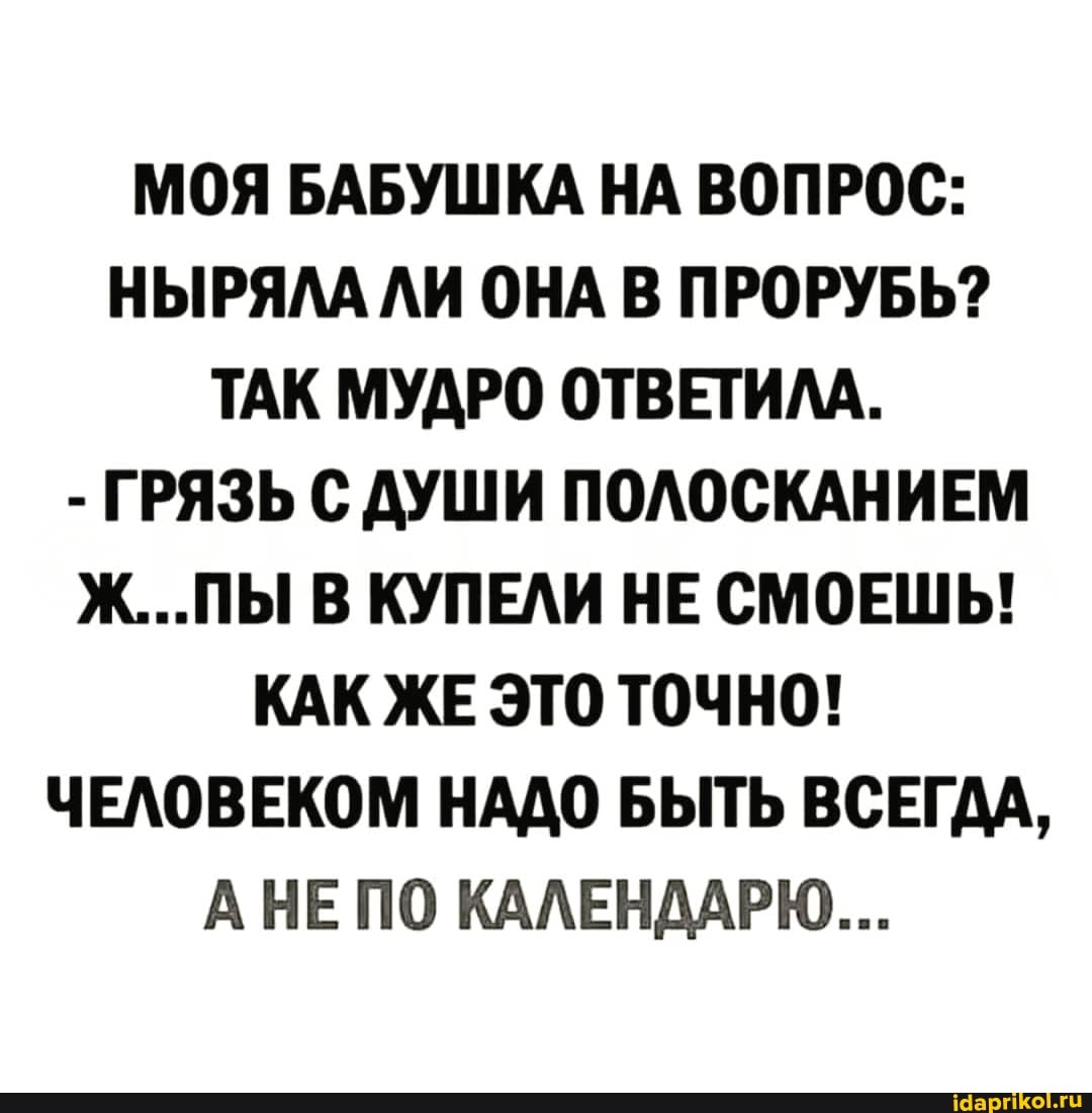 МОЯ БАБУШКА НА ВОПРОС:
НЫРЯЛА ЛИ ОНА В ПРОРУБЬ?
ТАК МУДРО ОТВЕТИЛА.
- ГРЯЗЬ С ДУШИ ПОЛОСКАНИЕМ Ж...ПЫ В КУПЕЛИ НЕ СМОЕШЬ!
КАК ЖЕ ЭТО ТОЧНО!
ЧЕЛОВЕКОМ НАДО БЫТЬ ВСЕГДА,
АНЕ ПО КАЛЕНДАРЮ...