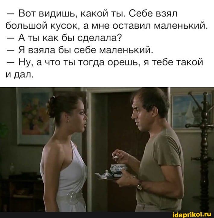 - Вот видишь, какой ты. Себе взял большой кусок, а мне оставил маленький.
- Аты как бы сделала?
- Я взяла бы себе маленький.
- Ну. а что ты тогда орешь. я тебе такой
и дал.