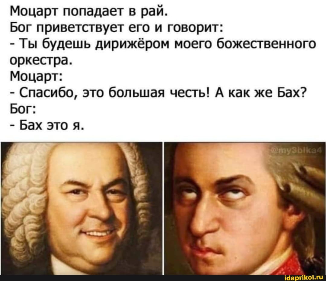 Моцарт попадает в рай.
Бог приветствует его и говорит:
- Ты будешь дирижёром моего божественного оркестра.
Моцарт:
- Спасибо, это большая честь! А как же Бах?
Бог:
- Бах это я.