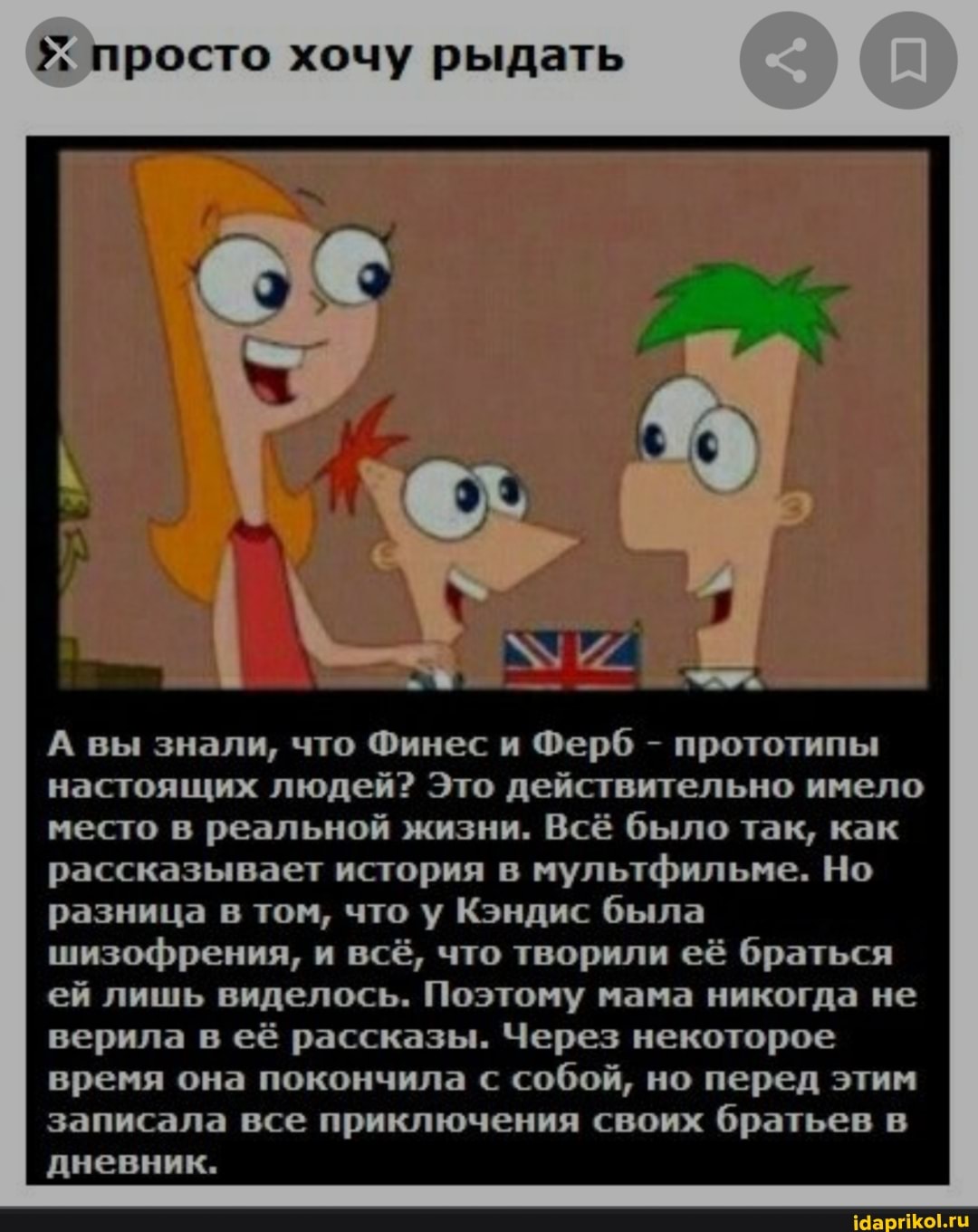 просто хочу рыдать
А вы знали, что Финес и Ферб - прототипы настоящих людей? Это действительно имело место в реальной жизни. Всё было так, как рассказывает история в мультфильме. Но разница в том, что у Кэндис была шизофрения, и всё, что творили её браться ей лишь виделось. Поэтому мама никогда не верила в её рассказы. Через некоторое время она покончила с собой, но перед этим записала все приключения своих братьев в дневник.