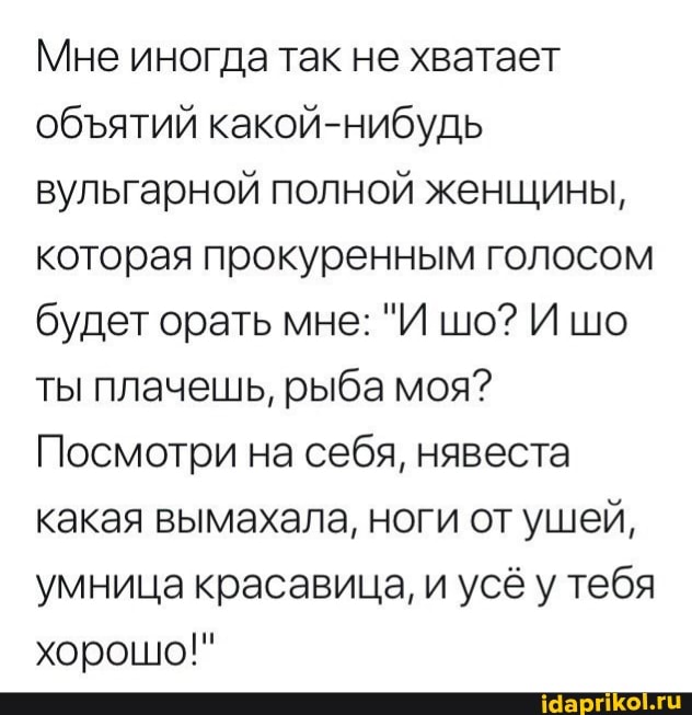 Мне иногда так не хватает обятий какой-нибудь вульгарной полной женщины, которая прокуренным голосом будет орать мне: "И шо? Ишо ты плачешь, рыба моя?
Посмотри на себя, нявеста какая вымахала, ноги от ушей, умница красавица, и усё у тебя хорошо!"