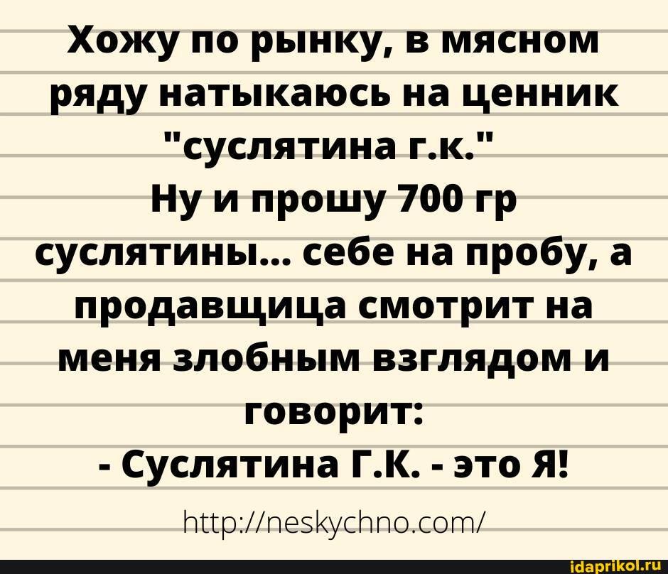 Хожу по рынку, в мясном ряду натыкаюсь на ценник
"суслятина г.к."
Нуи прошу 700 гр суслятины... себе на пробу, а продавщица смотрит на меня злобным взглядом и говорит:
- Суслятина Г.К. - это Я!