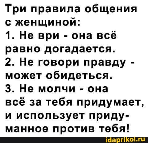 Три правила общения с женщиной:
1. Не ври - она всё равно догадается.
2. Не говори правду - может обидеться.
3. Не молчи - она
всё за тебя придумает, и использует приду- манное против тебя!