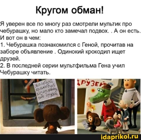 Кругом обман!
Я уверен все по многу раз смотрели мультик про чебурашку, но мало кто замечал подвох. . А он есть.
И вот он в чем:
1. Чебурашка познакомился с Геной, прочитав на заборе обявление . Одинокий крокодил ищет друзей.
2. В последней серии мультфильма Гена учил
Чебурашку читать.