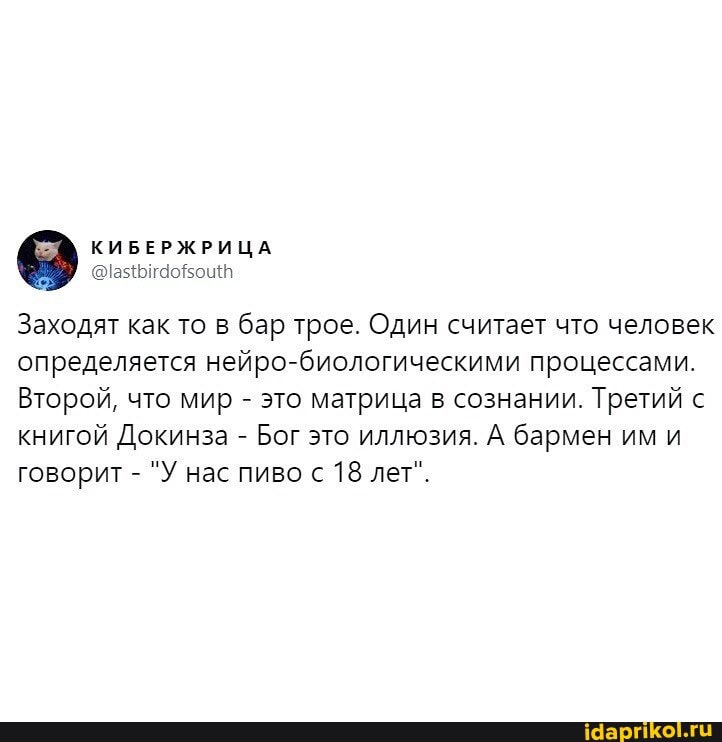 @lastbirdofsouth
Заходят как то в бар трое. Один считает что человек
определяется нейро-биологическими процессами.
Второй, что мир это матрица в сознании. Третий с
книгой Докинза Бог это иллюзия. А бармен им и