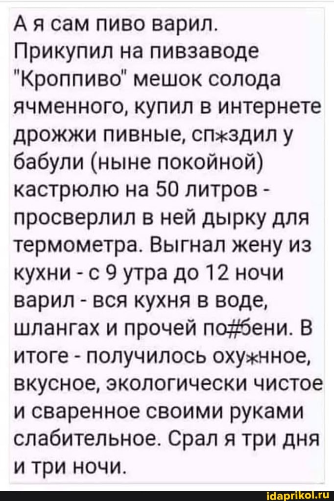 Ая сам пиво варил.
Прикупил на пивзаводе
"Кроппиво" мешок солода ячменного, купил в интернете дрожжи пивные, спжздил у бабули (ныне покойной) кастрюлю на 50 литров - просверлил в ней дырку для термометра. Выгнал жену из кухни - с 9 утра до 12 ночи варил - вся кухня в воде, шлангах и прочей по бени. В итоге - получилось охужнное, вкусное, экологически чистое и сваренное своими руками слабительное. Срал я три дня и три ночи.
