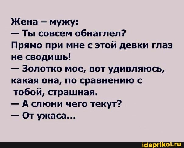 Жена - мужу:
- Ты совсем обнаглел?
Прямо при мне с этой девки глаз не сводишы!
- Золотко мое, вот удивляюсь, какая она, по сравнению с тобой, страшная.
- А слюни чего текут?
- От ужаса...