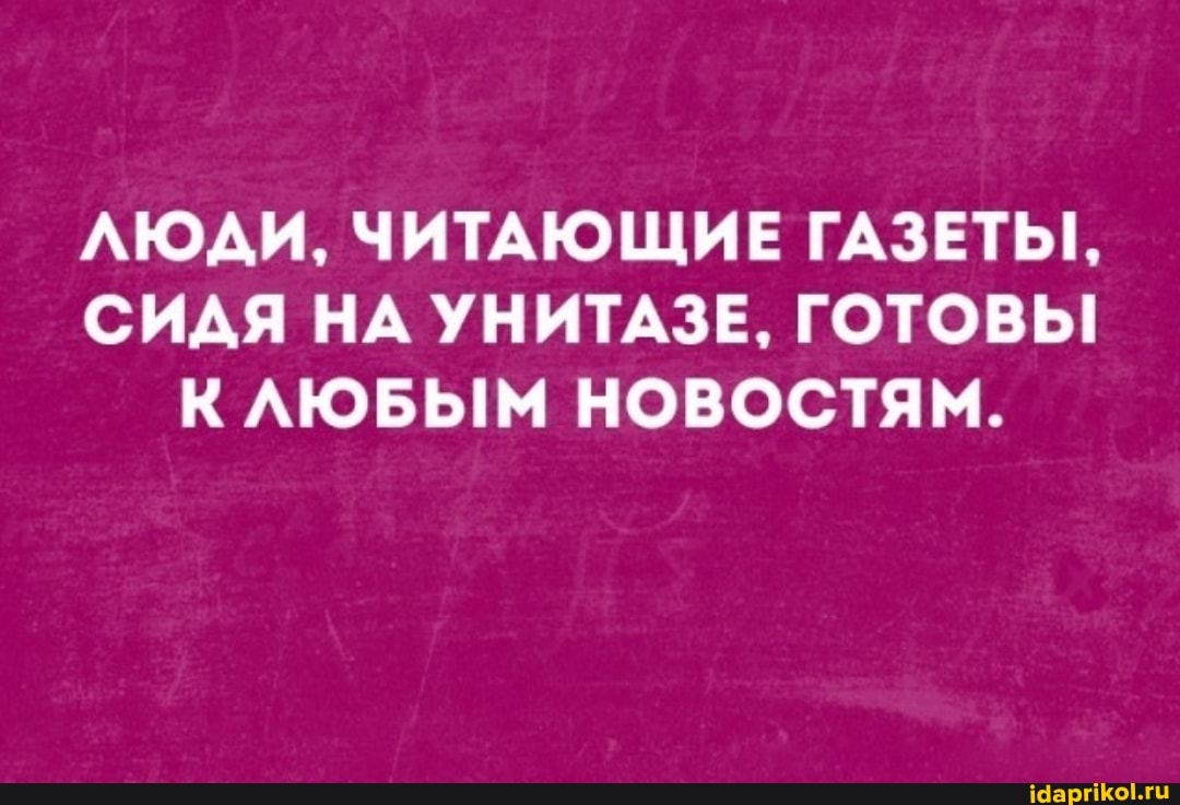 ЛЮДИ, ЧИТАЮЩИЕ ГАЗЕТЫ,
СИДЯ НА УНИТАЗЕ, ГОТОВЬ!
К НОВОСТЯМ.