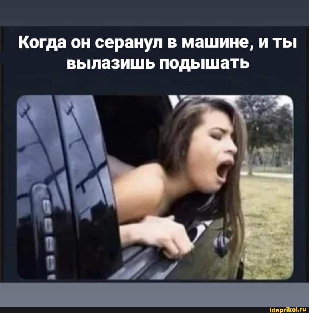Когда он серанул в машине, и ты вылазишь подышать