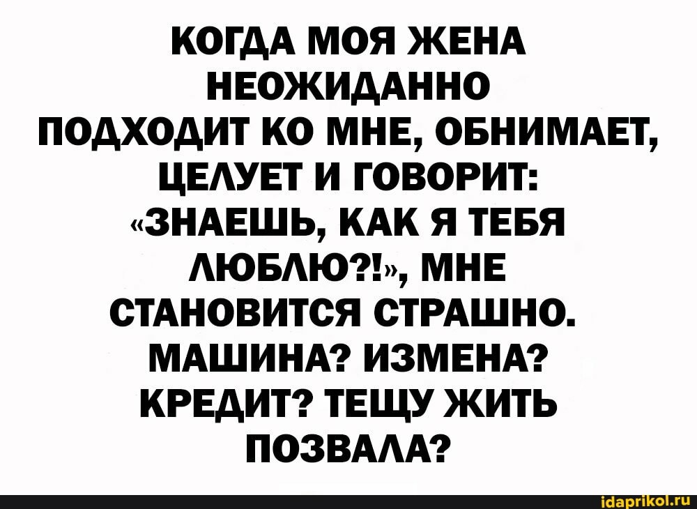 КОГДА МОЯ ЖЕНА НЕОЖИДАННО ПОДХОДИТ КО МНЕ, ОБНИМАЕТ,
ЦЕЛУЕТ И ГОВОРИТ:
"ЗНАЕШЬ, КАК Я ТЕБЯ ЛЮБЛЮ?!,, МНЕ СТАНОВИТСЯ СТРАШНО.
МАШИНА? ИЗМЕНА?
КРЕДИТ? ТЕЩУ ЖИТЬ ПОЗВАЛА?