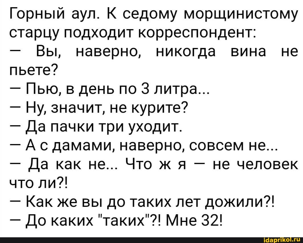 Горный аул. К седому морщинистому старцу подходит корреспондент:
- Вы, наверно, никогда вина не пьете?
- Пью, в день по 3 литра...
- Ну, значит, не курите?
- Да пачки три уходит.
- Ас дамами, наверно, совсем не...
- Да как не... Что ж я - не человек что ли?!
- Как же вы до таких лет дожили?!
- До каких "таких"?! Мне 32!