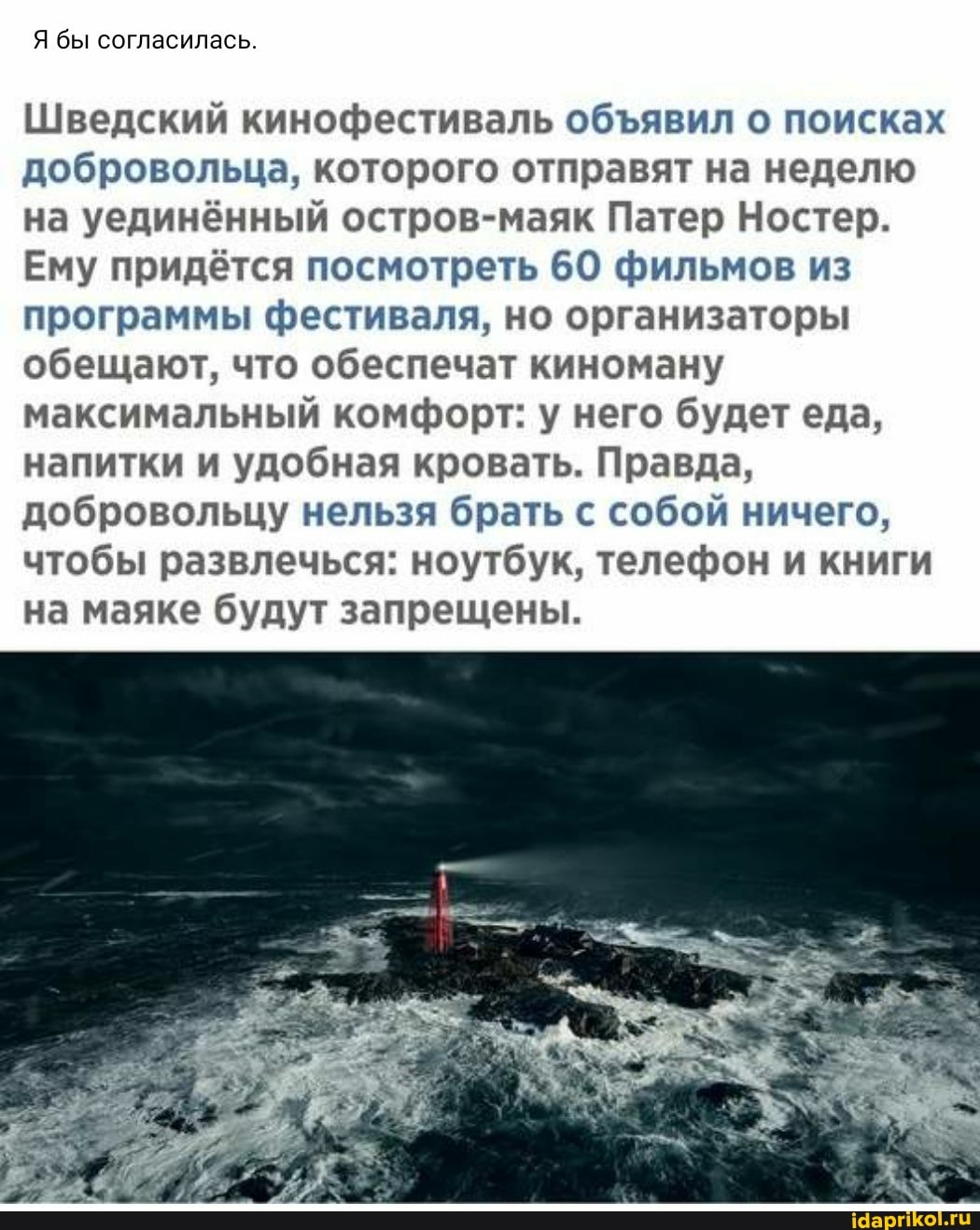 Я бы согласилась.
Шведский кинофестиваль объявил о поисках добровольца, которого отправят на неделю на уединённый остров-маяк Патер Ностер.
Ему придётся посмотреть 60 фильмов из программы фестиваля, но организаторы обещают, что обеспечат киноману максимальный комфорт: у него будет еда, напитки и удобная кровать. Правда, добровольцу нельзя брать с собой ничего, чтобы развлечься: ноутбук, телефон и книги на маяке будут запрещены.
