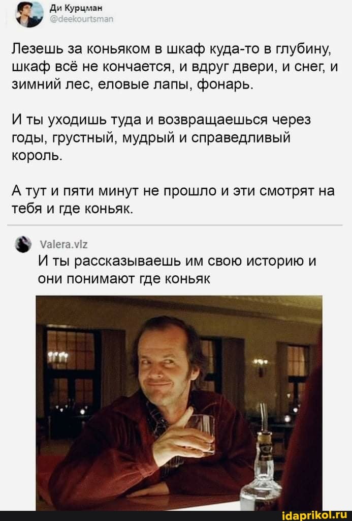 Лезешь за коньяком в шкаф куда-то в глубину, шкаф всё не кончается, и вдруг двери, и снег, и зимний лес, еловые лапы, фонарь.
И ты уходишь туда и возвращаешься через годы, грустный, мудрый и справедливый король.
А тут и пяти минут не прошло и эти смотрят на тебя и где коньяк.
$5 \УаIега.м2
И ты рассказываешь им свою историю и
они понимают где коньяк