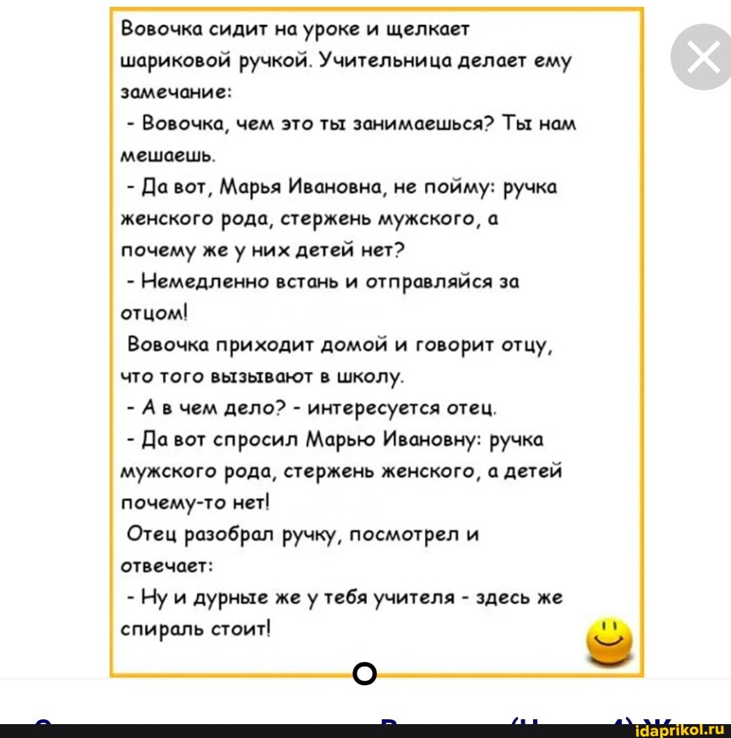 Вовочка сидит на уроке и щелкает шариковой ручкой. Учительница делает ему замечание:
- Вовочка, чем это ты занимаешься? Ты нам мешаешь.
- Да вот, Марья Ивановна, не пойму: ручка женского рода, стержень мужского, а почему же у них детей нет?
- Немедленно встань и отправляйся за отцом!
Вовочка приходит домой и говорит отцу, что того вызывают в школу.
- Авчем дело? - интересуется отец.
- Да спросил Марью Ивановну: ручка мужского рода, стержень женского, а детей почему-то нет
Отец разобрал ручку, посмотрел и отвечает:
- Ну и дурные же у тебя учителя - здесь же спираль стоит!