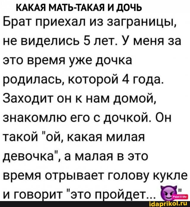 КАКАЯ МАТЬ-ТАКАЯ И ДОЧЬ Брат приехал из заграницы,
не виделись 5 лет. У меня за это время уже дочка родилась, которой 4 года.
Заходит он к нам домой, знакомлю его с дочкой. Он такой "ой, какая милая девочка", а малая в это время отрывает голову кукле и говорит "это пройдет...