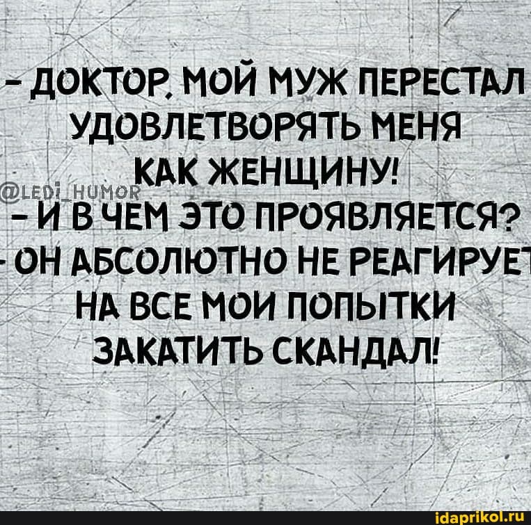 - ДОКТОР, МОЙ МУЖ ПЕРЕСТАЛ УДОВЛЕТВОРЯТЬ МЕНЯ КАК ЖЕНЩИНУ!
В ЧЕМ ЭТО ПРОЯВЛЯЕТСЯ?
- ОН АБСОЛЮТНО НЕ РЕАГИРУЕ`
НА ВСЕ МОИ ПОПЫТКИ
ЗАКАТИТЬ СКАНДАЛ!