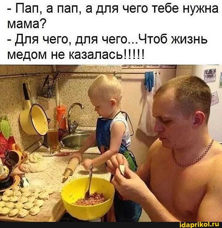 - Пап, а пап, а для чего тебе нужна мама?
- Для чего, для чего.. жизнь медом не казалась!!!!!