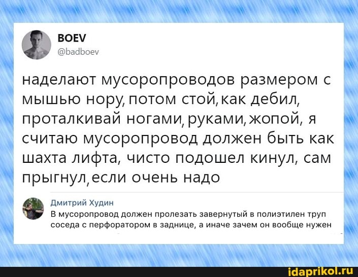 Ф" ВОЕ\
наделают мусоропроводов размером с мышью нору, потом стой, как дебил,
I проталкивай ногами, руками, жопой, я считаю мусоропровод должен быть как шахта лифта, чисто подошел кинул, сам прыгнул, если очень надо
Дмитрий Худин
В мусоропровод должен пролезать завернутый в полиэтилен труп соседа с перфоратором в заднице, а иначе зачем он вообще нужен