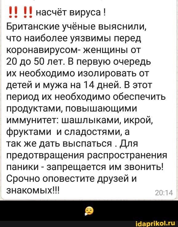 И И насчёт вируса!
Британские учёные выяснили,
что наиболее уязвимы перед
коронавирусом- женщины от
20 до 50 лет. В первую очередь
их необходимо изолировать от
детей и мужа на 14 дней. В этот
период их необходимо обеспечить
продуктами, повышающими
иммунитет: шашлыками, икрой,
фруктами и сладостями, а
так же дать выспаться
Для
предотвращения распространения
паники запрещается им звонить!
Срочно оповестите друзей и
знакомых!!! - 😧