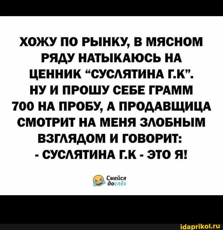 ХОЖУ ПО РЫНКУ, В МЯСНОМ РЯДУ НАТЫКАЮСЬ НА ЦЕННИК "СУСЛЯТИНА Г.К".
НУ И ПРОШУ СЕБЕ ГРАММ
700 НА ПРОБУ, А ПРОДАВЩИЦА СМОТРИТ НА МЕНЯ ЗЛОБНЫМ ВЗГЛЯДОМ И ГОВОРИТ:
- СУСЛЯТИНА Г.К - ЭТО Я!
Смейся до