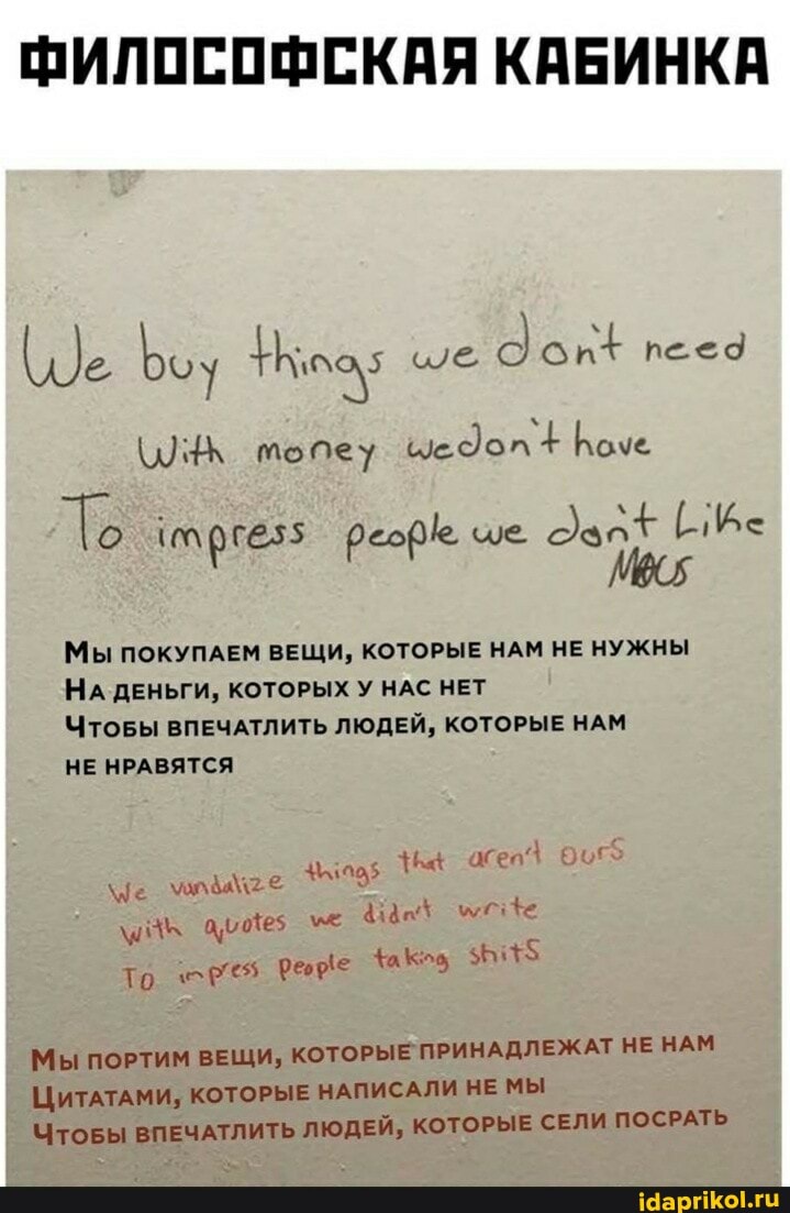 ФИЛОСОФСКАЯ КАБИНКА
мопеу цедол Коче
Мы ПОКУПАЕМ ВЕЩИ, КОТОРЫЕ НАМ НЕ НУЖНЫ НА ДЕНЬГИ, КОТОРЫХ У НАС НЕТ
ЧТОБЫ ВПЕЧАТЛИТЬ ЛЮДЕЙ, КОТОРЫЕ НАМ
НЕ НРАВЯТСЯ
е е асе'\
414
То
МЫ ПОРТИМ ВЕЩИ, КОТОРЫЕ ПРИНАДЛЕЖАТ НЕ НАМ ЦИТАТАМИ, КОТОРЫЕ НАПИСАЛИ НЕ МЫ Чтовды ВПЕЧАТЛИТЬ ЛЮДЕЙ, КОТОРЫЕ СЕЛИ ПОСРАТЬ