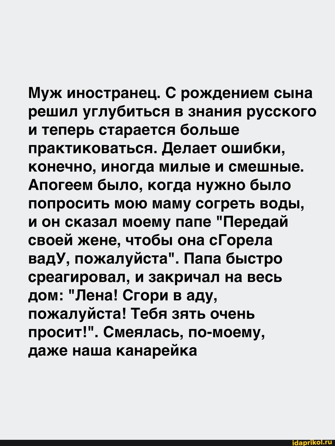 Муж иностранец. С рождением сына решил углубиться в знания русского и теперь старается больше практиковаться. Делает ошибки, конечно, иногда милые и смешные.
Апогеем было, когда нужно было попросить мою маму согреть воды, и он сказал моему папе "Передай своей жене, чтобы она сГорела вадУ, пожалуйста". Папа быстро среагировал, и закричал на весь дом: "Лена! Сгори в аду, пожалуйста! Тебя зять очень просит!". Смеялась, по-моему,
даже наша канарейка