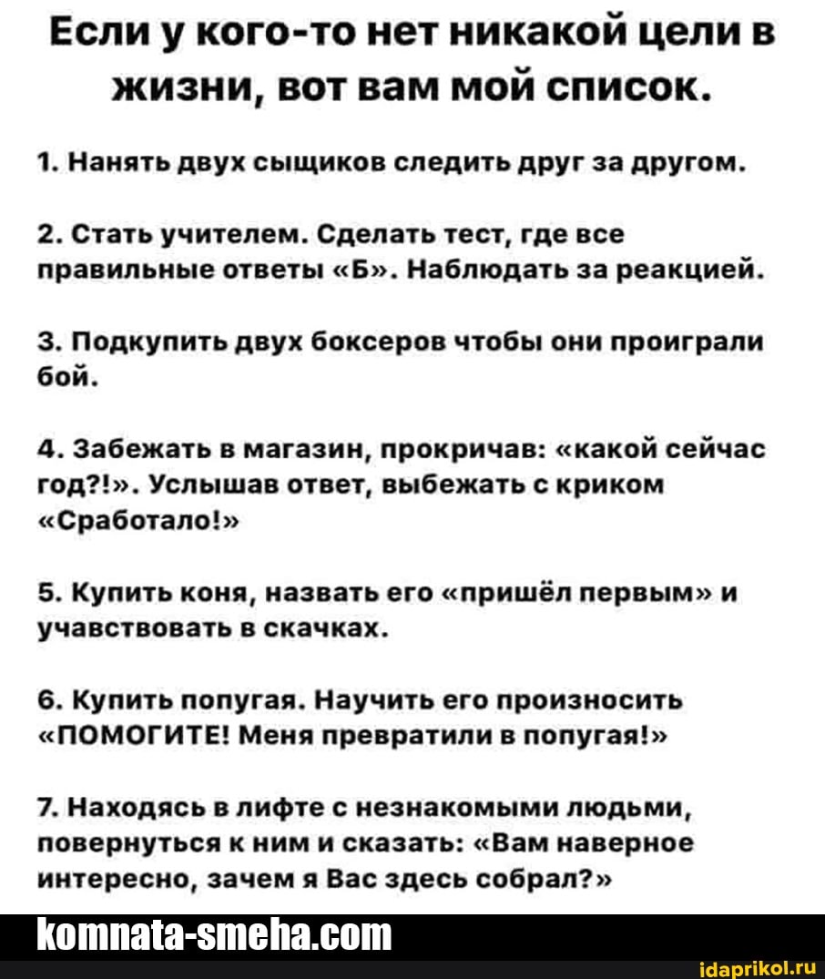 Если у кого-то нет никакой цели в жизни, вот вам мой список.
1. Нанять двух сыщиков следить друг за другом.
2. Стать учителем. Сделать тест, где все правильные ответы "Б". Наблюдать за реакцией.
3. Подкупить двух боксеров чтобы они проиграли бой.
4. Забежать в магазин, прокричав: "какой сейчас год?!". Услышав ответ, выбежать с криком
"Сработало!">
5. Купить коня, назвать его "пришёл первым" и учавствовать в скачках.
6. Купить попугая. Научить его произносить
"ПОМОГИТЕ! Меня превратили в попугая!"
7. Находясь в лифте с незнакомыми людьми, повернуться к ним и сказать: "Вам наверное интересно, зачем я Вас здесь собрал?"