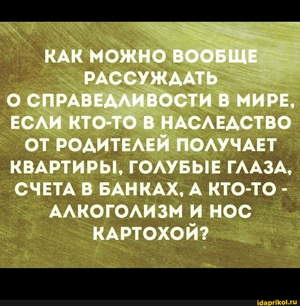 КАК МОЖНО ВООБЩЕ РАССУЖААТЬ О СПРАВЕДЛИВОСТИ В МИРЕ,
ЕСЛИ КТО-ТО В НАСЛЕДСТВО ОТ РОДИТЕЛЕЙ ПОЛУЧАЕТ КВАРТИРЫ, ГОЛУБЫЕ ГЛ.
СЧЕТА В БАНКАХ, А КТО-ТС АЛКОГОЛИЗМ И НОС КАРТОХОЙ?