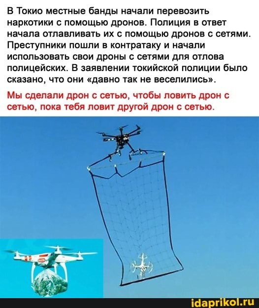 В Токио местные банды начали перевозить наркотики с помощью дронов. Полиция в ответ начала отлавливать их с помощью дронов с сетями.
Преступники пошли в контратаку и начали использовать свои дроны с сетями для отлова
полицейских. В заявлении токийской полиции было сказано, что они "давно так не веселились".
Мы сделали дрон с сетью, чтобы ловить дрон с сетью, пока тебя ловит другой дрон с сетью.
