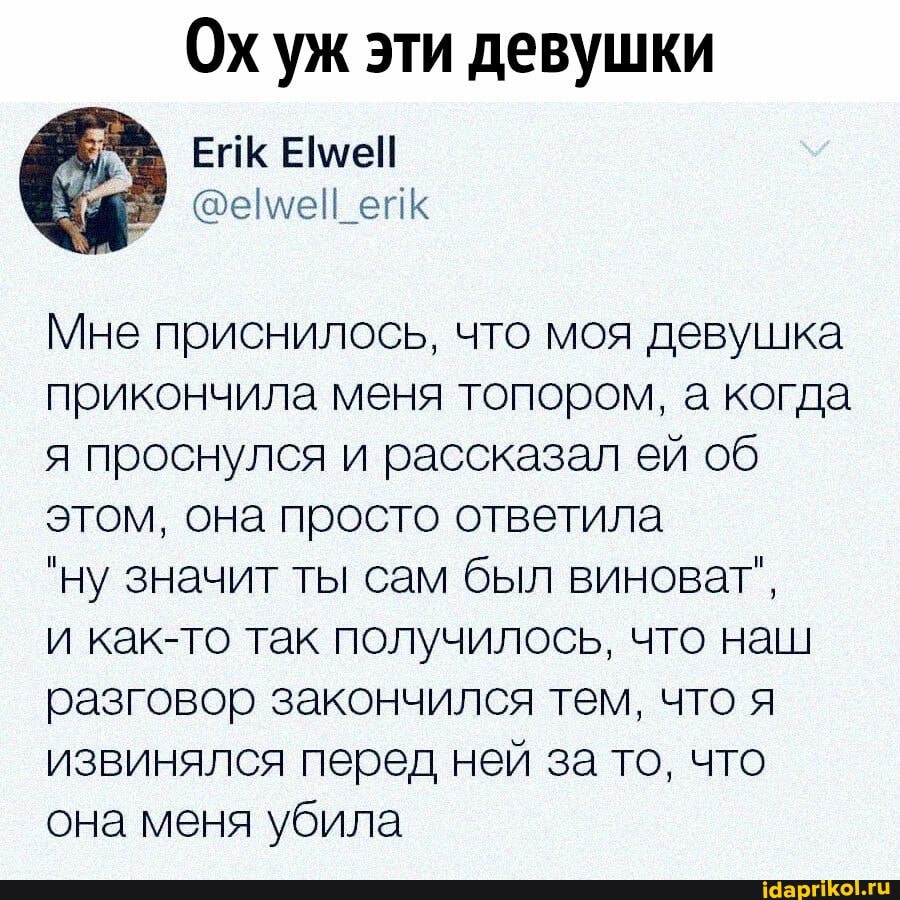 Ох уж эти девушки
ейк
Мне приснилось, что моя девушка прикончила меня топором, а когда я проснулся и рассказал ей об этом, она просто ответила
"ну значит ты сам был виноват",
и как-то так получилось, что наш разговор закончился тем, что я извинялся перед ней за то, что она меня убила