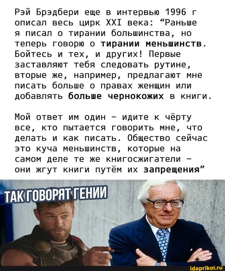 Рэй Брэдбери еще в интервью 1996 г описал весь цирк ХХТ века: "Раньше
я писал о тирании большинства, но теперь говорю о тирании меньшинств.
Бойтесь и тех, и других! Первые заставляют тебя следовать рутине, вторые же, например, предлагают мне писать больше о правах женщин или добавлять больше чернокожих в книги.
Мой ответ им один - идите к чёрту все, кто пытается говорить мне, что делать и как писать. Общество сейчас это куча меньшинств, которые на самом деле те же книгосжигатели - они жгут книги путём их запрещения"
ТАК ГОВОРЯТ ГЕНИИ