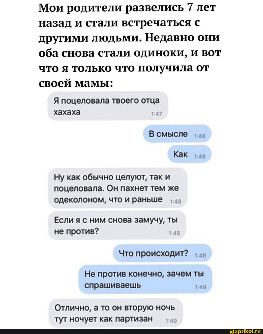Мои родители развелись 7 лет назад и стали встречаться с другими людьми. Недавно они оба снова стали одиноки, и вот что я только что получила от своей мамы:
Я поцеловала твоего отца хахаха
В смысле
Как
Ну как обычно целуют, так и поцеловала. Он пахнет тем же одеколоном, что и раньше
Если я с ним снова замучу, ты не против?
Что происходит?
Не против конечно, зачем ты спрашиваешь
Отлично, а то он вторую ночь тут ночует как партизан