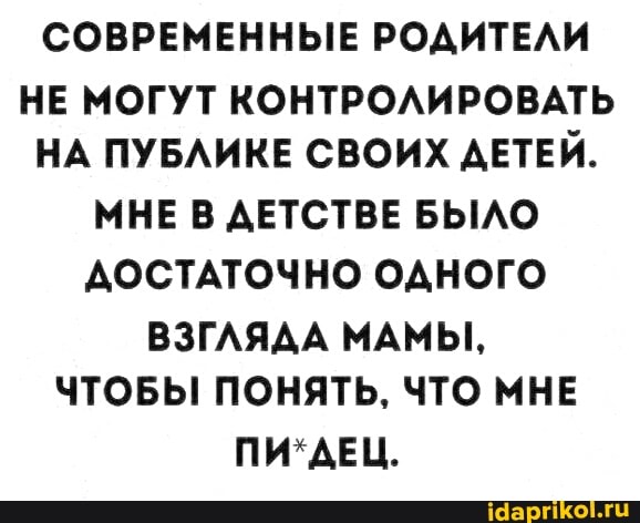 СОВРЕМЕННЫЕ РОДИТЕЛИ
НЕ МОГУТ КОНТРОЛИРОВАТЬ НА ПУБЛИКЕ СВОИХ ДЕТЕЙ.
МНЕ В ДЕТСТВЕ БЫЛО ДОСТАТОЧНО ОДНОГО
ВЗГЛЯДА МАМЫ,
ЧТОБЫ ПОНЯТЬ, ЧТО МНЕ
ПИ*ДЕЦ.