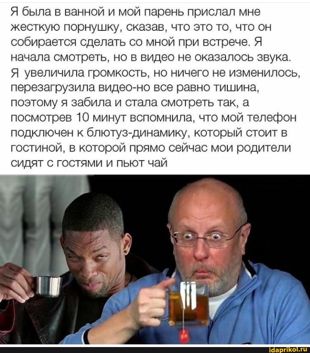 Я была в ванной и мой парень прислал мне жесткую порнушку, сказав, что это то, что он собирается сделать со мной при встрече. Я начала смотреть, но в видео не оказалось звука.
Я увеличила громкость, но ничего не изменилось, перезагрузила видео-но все равно тишина, поэтому я забила и стала смотреть так, а посмотрев 10 минут вспомнила, что мой телефон подключен к блютуз-динамику, который стоит в гостиной, в которой прямо сейчас мои родители сидят с гостями и пьют чай