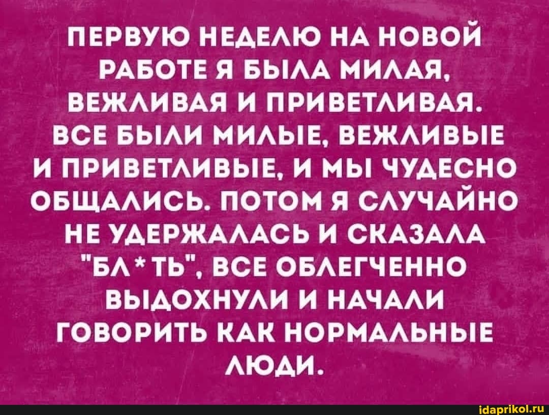 ПЕРВУЮ НЕДЕЛЮ НА НОВОЙ РАБОТЕ Я БЫЛА МИЛАЯ,
ВЕЖЛИВАЯ И ПРИВЕТЛИВАЯ.
ВСЕ БЫЛИ МИЛЫЕ, ВЕЖЛИВЫЕ И ПРИВЕТЛИВЫЕ, И МЫ ЧУДЕСНО ОБЩАЛИСЬ. ПОТОМ Я СЛУЧАЙНО НЕ УДЕРЖАЛАСЬ И СКАЗАЛА
"БЛ*ТЬ", ВСЕ ОБЛЕГЧЕННО ВЫДОХНУЛИ И НАЧАЛИ ГОВОРИТЬ КАК НОРМАЛЬНЫЕ люди.
