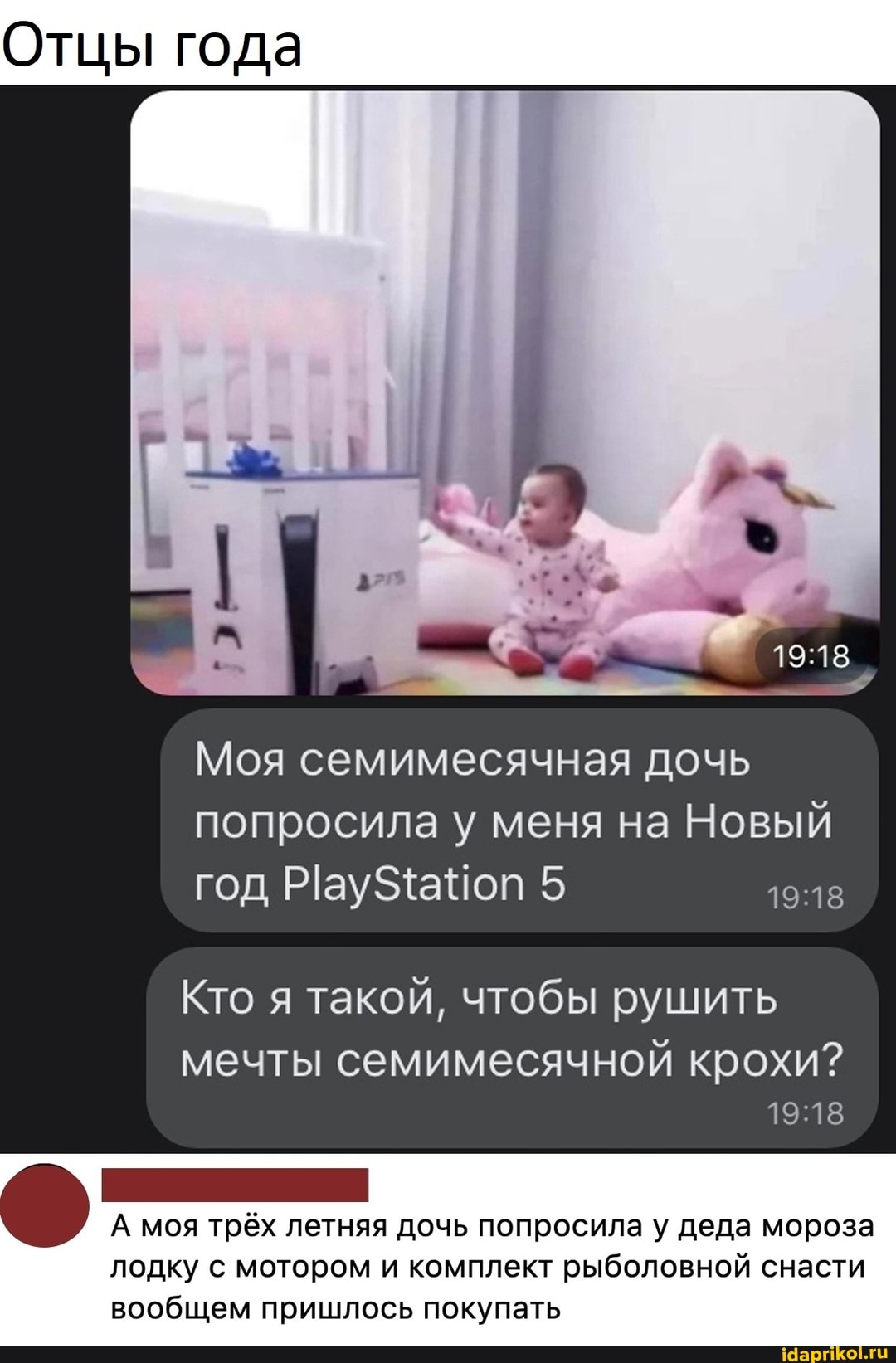 Отцы года
Моя семимесячная дочь попросила у меня на Новый год РауЗ4аЧоп 5
Кто я такой, чтобы рушить
мечты семимесячной крохи?
А моя трёх летняя дочь попросила у деда мороза лодку с мотором и комплект рыболовной снасти вообщем пришлось покупать