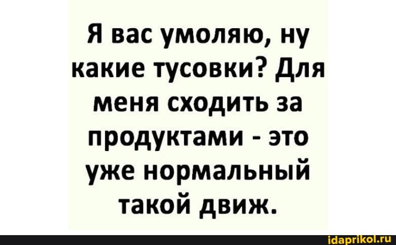 Я вас умоляю, ну какие тусовки? Для меня сходить за продуктами - это уже нормальный такой движ.