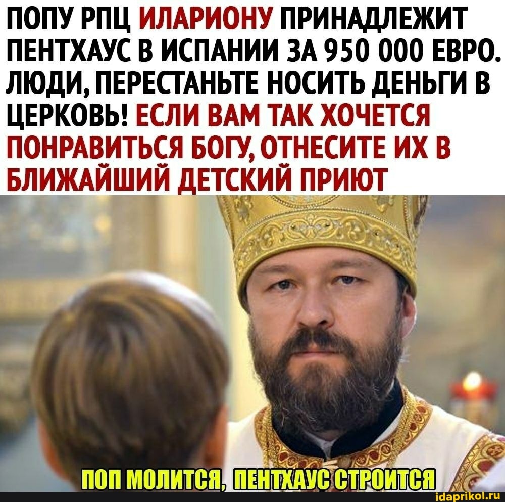 ПОПУ РПЦ ИЛАРИОНУ ПРИНАДЛЕЖИТ ПЕНТХАУС В ИСПАНИИ ЗА 950 000 ЕВРО.
ЛЮДИ, ПЕРЕСТАНЬТЕ НОСИТЬ ДЕНЬГИ В ЦЕРКОВЬ! ЕСЛИ ВАМ ТАК ХОЧЕТСЯ ПОНРАВИТЬСЯ БОГУ, ОТНЕСИТЕ ИХ В БЛИЖАЙШИЙ ДЕТСКИЙ ПРИЮТ,