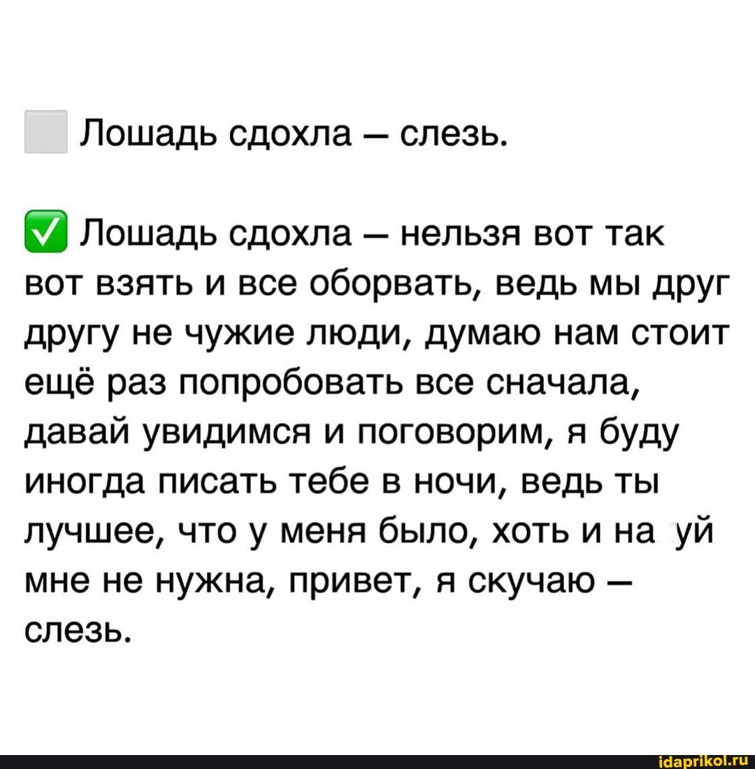 Лошадь сдохла - слезь.
Лошадь сдохла - нельзя вот так вот взять и все оборвать, ведь мы друг другу не чужие люди, думаю нам стоит ещё раз попробовать все сначала, давай увидимся и поговорим, я буду иногда писать тебе в ночи, ведь ты лучшее, что у меня было, хоть и на уй мне не нужна, привет, я скучаю - слезь.