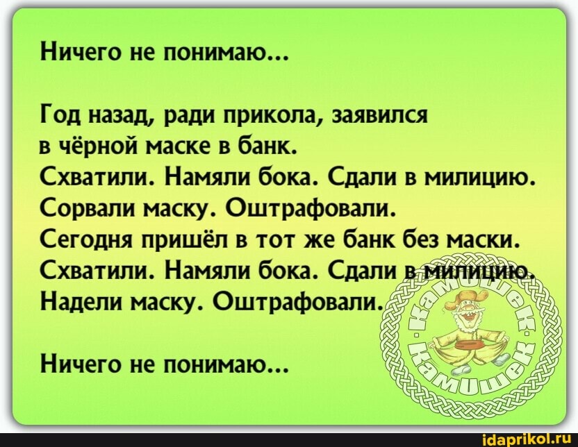 Ничего не понимаю...
Год назад, ради прикола, заявился
в чёрной маске в банк.
Схватили. Намяли бока. Сдали в милицию.
Сорвали маску. Оштрафовали.
Сегодня пришёл в тот же банк без маски.
Схватили. Намяли бока. Сдали в милицию.
Надели маску. Оштрафовали.
Ничего не понимаю...