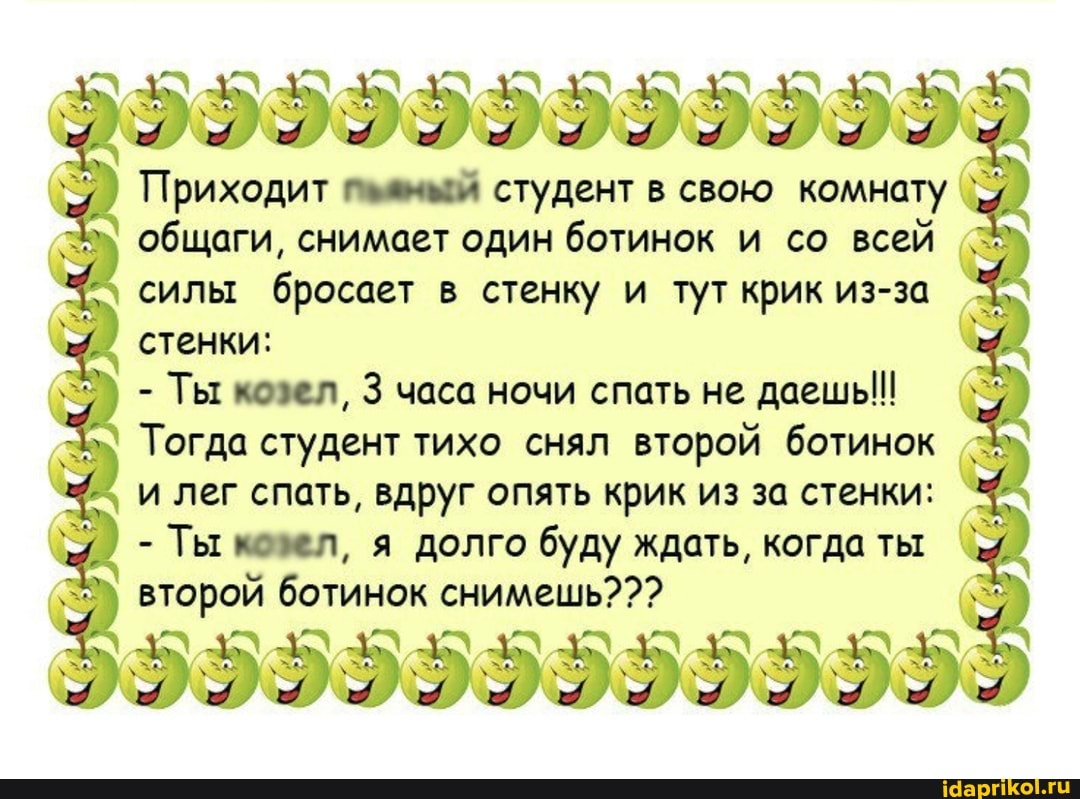 Приходит студент в свою комнату общаги, снимает один ботинок и со всей I силы бросает в стенку и тут крик из-за стенки:
- Ты козел, 3 часа ночи спать не даешь!
Тогда студент тихо снял второй ботинок и лег спать, вдруг опять крик из за стенки:
- Ты козел, я долго буду ждать, когда ты второй ботинок снимешь???
9599599999955
\ & "4 \ $