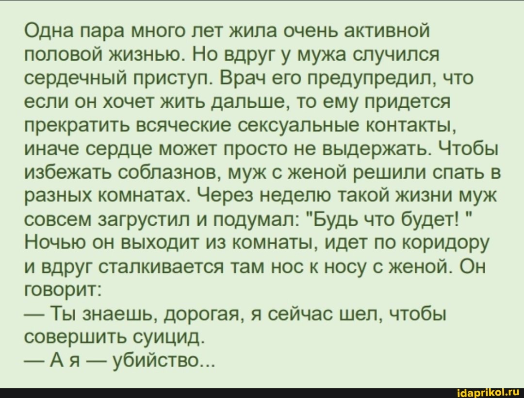 Одна пара много лет жила очень активной половой жизнью. Но вдруг у мужа случился сердечный приступ. Врач его предупредил, что если он хочет жить дальше, то ему придется прекратить всяческие сексуальные контакты, иначе сердце может просто не выдержать. Чтобы избежать соблазнов, муж с женой решили спать в разных комнатах. Через неделю такой жизни муж совсем загрустил и подумал: "Будь что будет! "
Ночью он выходит из комнаты, идет по коридору и вдруг сталкивается там нос к носу с женой. Он говорит:
- Ты знаешь, дорогая, я сейчас шел, чтобы совершить суицид.
- Ая - убийство...