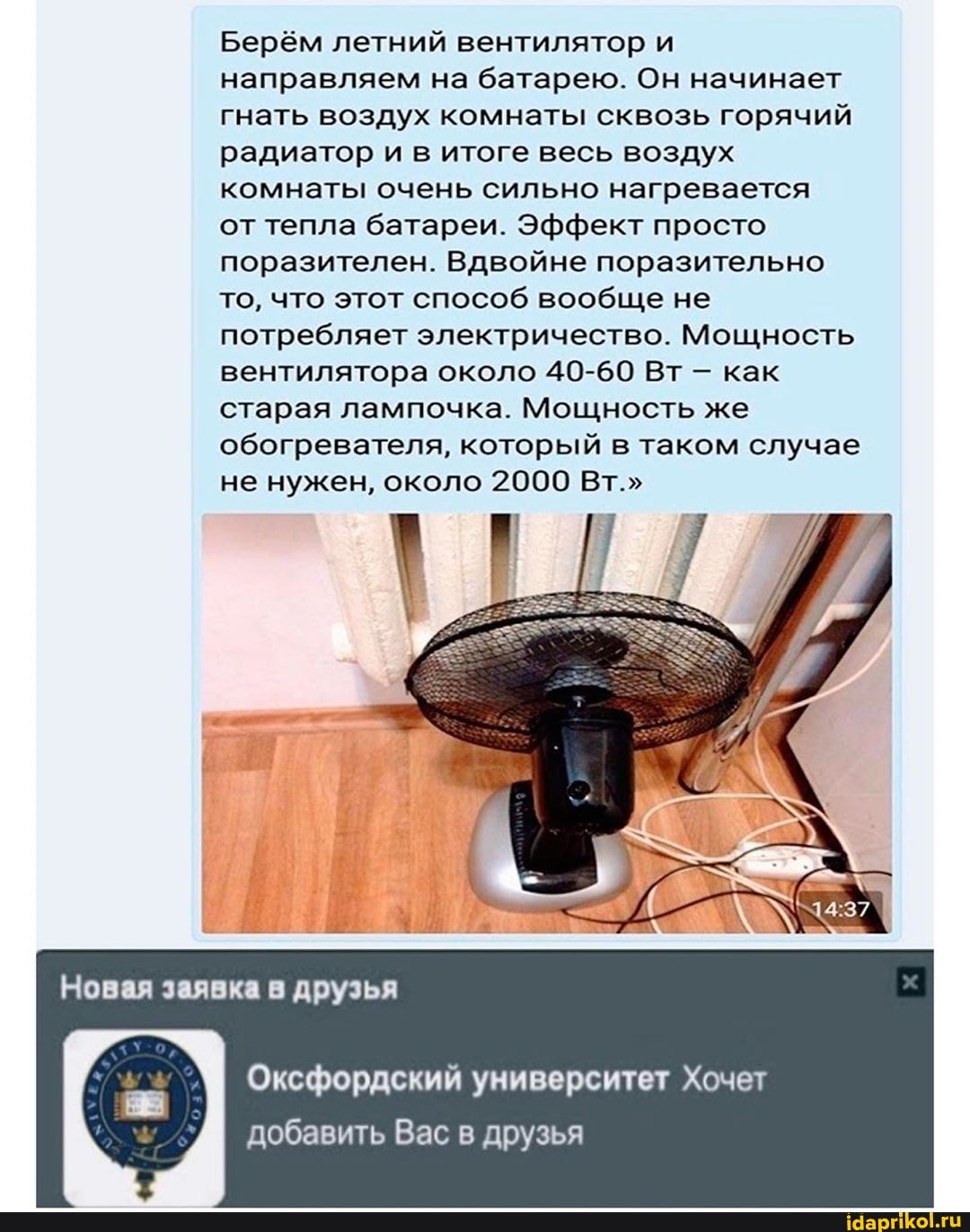Берём летний вентилятор и направляем на батарею. Он начинает гнать воздух комнаты сквозь горячий радиатор и в итоге весь воздух комнаты очень сильно нагревается от тепла батареи. Эффект просто поразителен. Вдвойне поразительно то, что этот способ вообще не потребляет электричество. Мощность вентилятора около 40-60 Вт как старая лампочка. Мощность же обогревателя, который в таком случае не нужен, около 2000 Вт."
Новая заявка в друзья
Оксфордский университет Хочет добавить Вас в друзья
