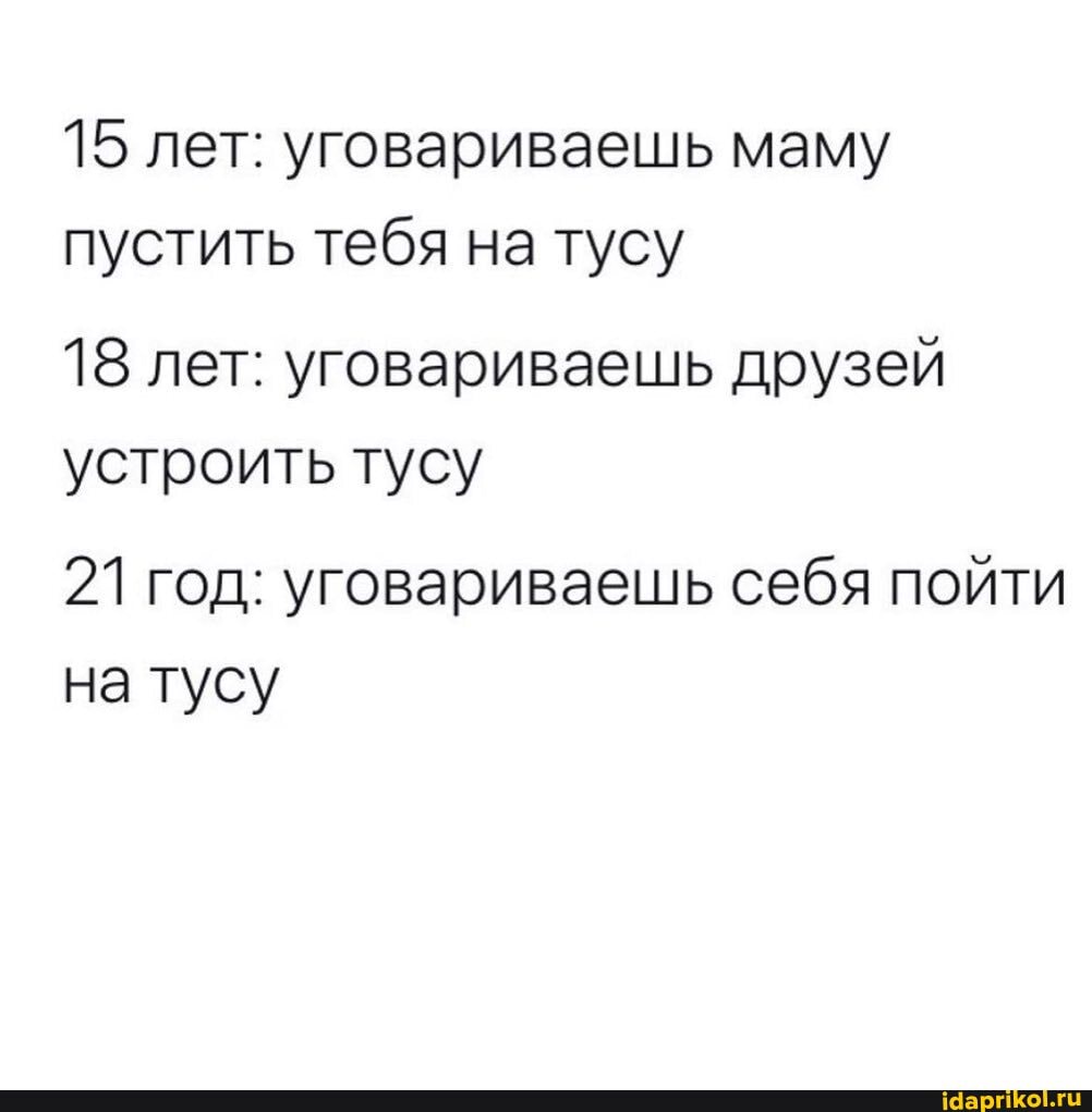 15 лет: уговариваешь маму пустить тебя на тусу
18 лет: уговариваешь друзей устроить тусу
21 год: уговариваешь себя пойти на тусу