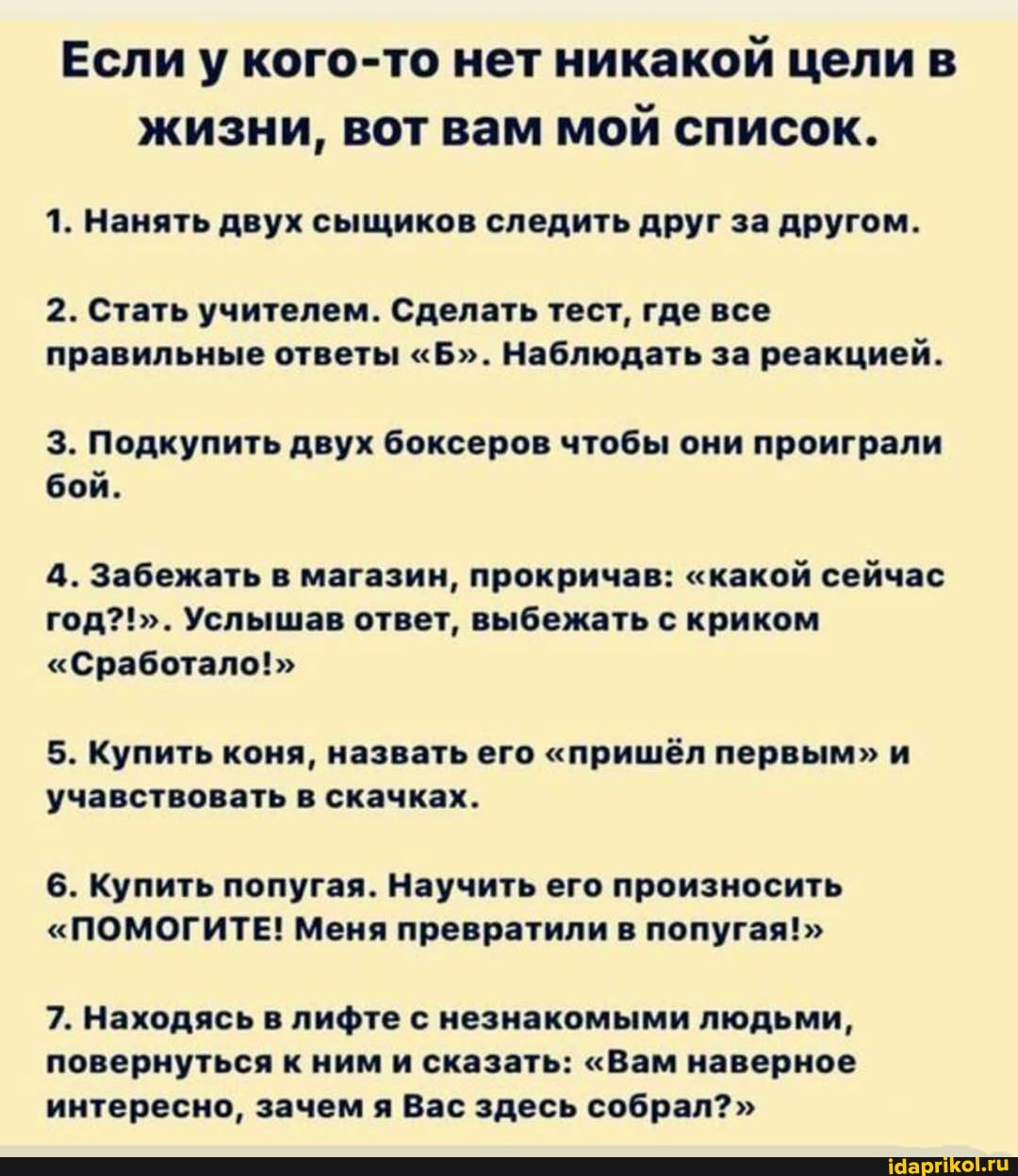 Если у кого-то нет никакой цели в жизни, вот вам мой список.
1. Нанять двух сыщиков следить друг за другом.
2. Стать учителем. Сделать тест, где все правильные ответы "Б". Наблюдать за реакцией.
3. Подкупить двух боксеров чтобы они проиграли бой.
4. Забежать в магазин, прокричав: "какой сейчас год?!". Услышав ответ, выбежать с криком
"Сработало!"
5. Купить коня, назвать его "пришёл первым" и учавствовать в скачках.
6. Купить попугая. Научить его произносить
"ПОМОГИТЕ! Меня превратили в попугая!"
7. Находясь в лифте с незнакомыми людьми, повернуться к ним и сказать: "Вам наверное интересно, зачем я Вас здесь собрал?"