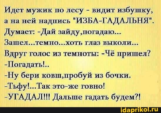 Идет мужик по лесу - видит избушку, а на ней надпись "ИЗБА-ГАДАЛЬНЯ".
Думает: -Дай зайду ,погадаю...
Зашел... темно...хоть глаз выколи...
Вдруг голос из темноты: -Чё пришел?
-Погадать!..
-Ну бери ковш,пробуй из бочки.
это-же говно!
-УГАДАЛ!! Дальше гадать будем?!
