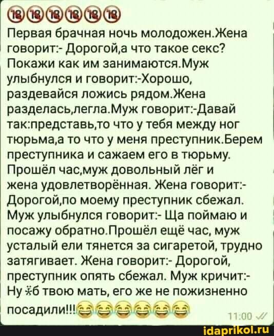 Первая брачная ночь Жена говорит:- Дорогой'а что такое секс?
Покажи как им занимаются.Муж улыбнулся и
раздевайся ложись рядом.Жена I разделасьлегла.Муж что у тебя между ног тюрьма,а то что у меня Берем преступника и сажаем его в тюрьму.
Прошёл час, муж довольный лёг и
жена удовлетворённая. Жена говорит:-
Дорогой'по моему преступник сбежал.
Муж улыбнулся говорит:- Ща поймаю и посажу обратно.Прошёл ещё час, муж I усталый ели тянется за сигаретой, трудно затягивает. Жена говорит:- Дорогой, преступник опять сбежал. Муж кричит- I Ну твою мать, его же не пожизненно
11.00
посадили!